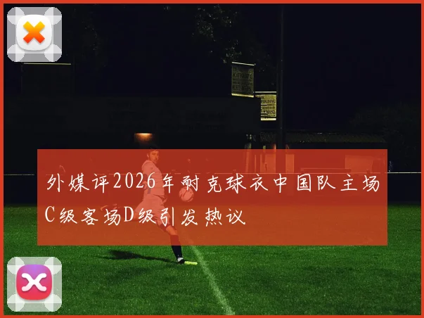 外媒评2026年耐克球衣中国队主场C级客场D级引发热议