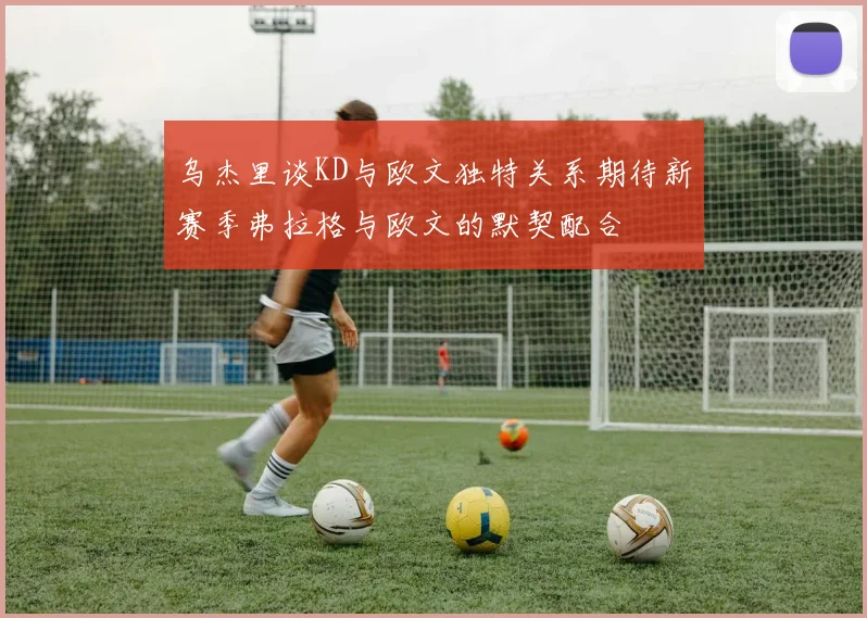 乌杰里谈KD与欧文独特关系期待新赛季弗拉格与欧文的默契配合