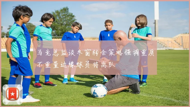 马竞总监谈冬窗转会策略强调重质不重量边缘球员将离队