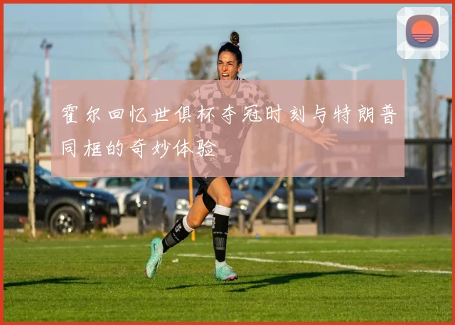 霍尔回忆世俱杯夺冠时刻与特朗普同框的奇妙体验