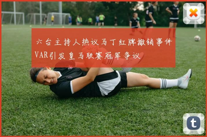 六台主持人热议马丁红牌撤销事件VAR引发皇马联赛冠军争议