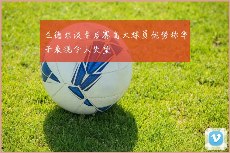 兰德尔谈季后赛高大球员优势称华子表现令人失望