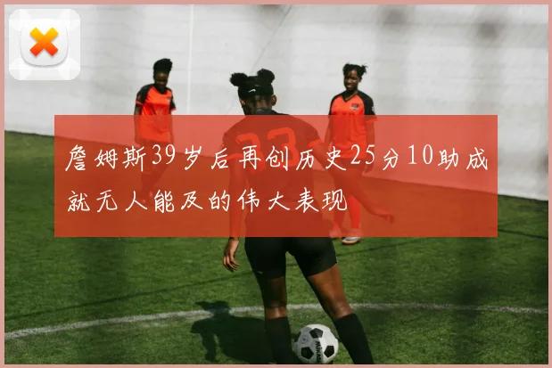 詹姆斯39岁后再创历史25分10助成就无人能及的伟大表现