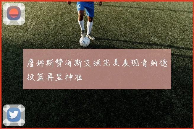 詹姆斯赞海斯艾顿完美表现肯纳德投篮再显神准