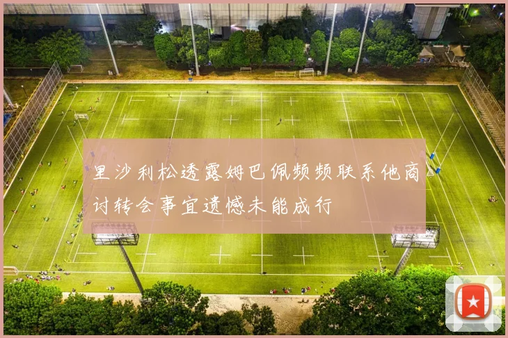 里沙利松透露姆巴佩频频联系他商讨转会事宜遗憾未能成行