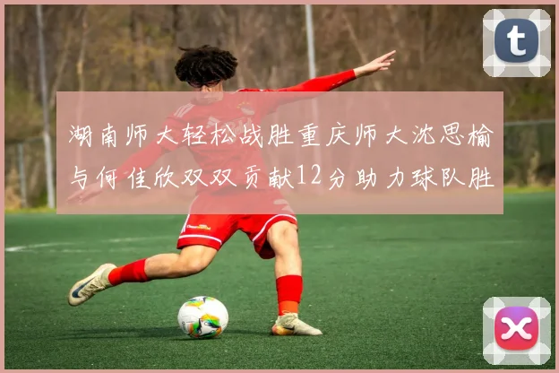 湖南师大轻松战胜重庆师大沈思榆与何佳欣双双贡献12分助力球队胜利