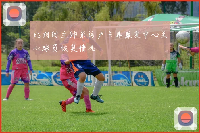 比利时主帅亲访卢卡库康复中心关心球员恢复情况