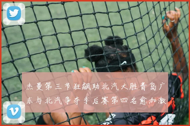 杰曼第三节狂飙助北汽大胜青岛广东与北汽争夺季后赛第四名愈加激烈