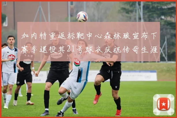 加内特重返标靶中心森林狼宣布下赛季退役其21号球衣庆祝传奇生涯