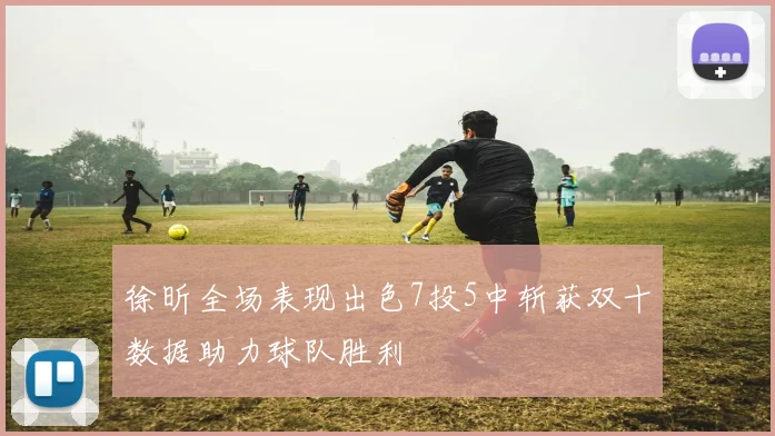 徐昕全场表现出色7投5中斩获双十数据助力球队胜利