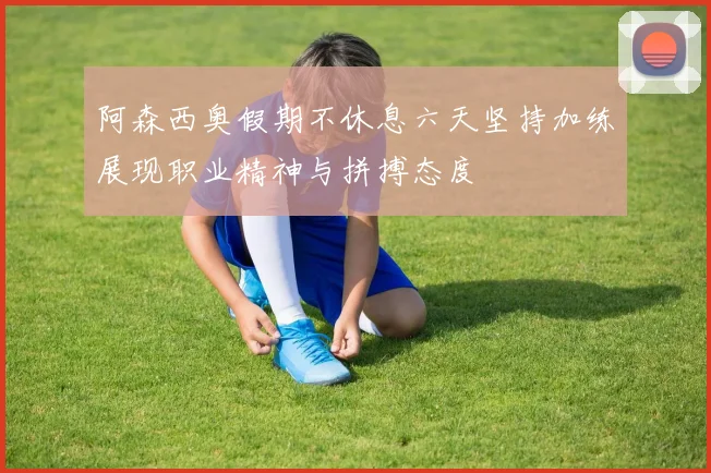阿森西奥假期不休息六天坚持加练展现职业精神与拼搏态度