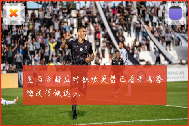 皇马冷静应对教练更替已着手考察德尚等候选人
