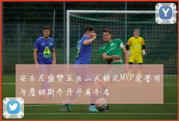 安东尼盛赞亚历山大锁定MVP荣誉将与詹姆斯乔丹并肩齐名