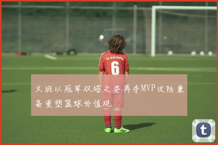 文班以冠军双塔之姿再夺MVP攻防兼备重塑篮球价值观