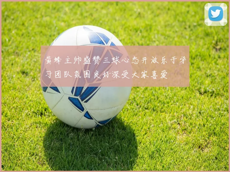 黄蜂主帅盛赞三球心态开放乐于学习团队氛围良好深受大家喜爱