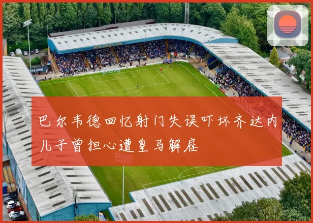 巴尔韦德回忆射门失误吓坏齐达内儿子曾担心遭皇马解雇
