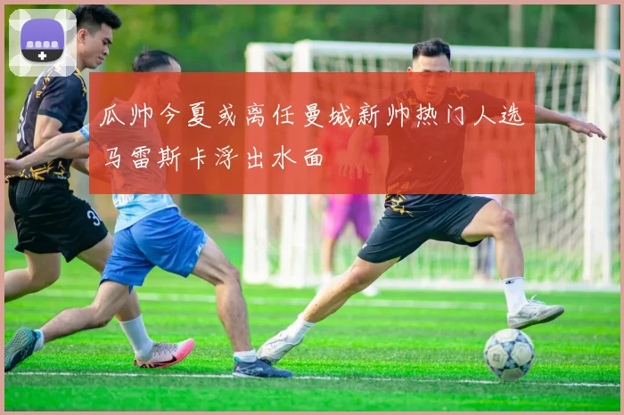 瓜帅今夏或离任曼城新帅热门人选马雷斯卡浮出水面