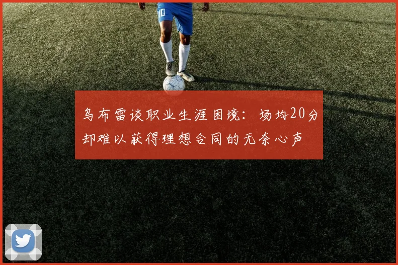 乌布雷谈职业生涯困境：场均20分却难以获得理想合同的无奈心声